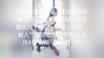 无水印源码自录--【妈妈不在家  】双马尾平胸萝莉，无毛馒头穴，自慰，骑乘，口交，被人艹的嗷嗷叫， 5月18-6月4号 合集 【65V】 (7)