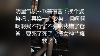 明星气质--Ts蓓蓓酱：换个姿势吧，再换一个姿势，啊啊啊啊啊我不行了不要啦我错了爸爸，要死了死了，把女神艹瘫软了！