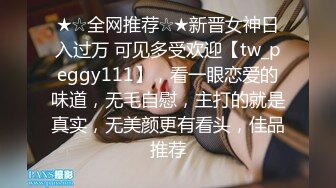 ★☆全网推荐☆★新晋女神日入过万 可见多受欢迎【tw_peggy111】，看一眼恋爱的味道，无毛自慰，主打的就是真实，无美颜更有看头，佳品推荐