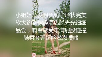 小姐姐长发飘飘奶子形状完美软大约到情趣酒店脱光光细细品尝，躺着感受丰满屁股碰撞骑乘套弄娇吟滋滋噗嗤