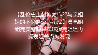 【乱伦史上封神力作??与亲姐姐的不伦之恋-后续2】漂亮姐姐完美露脸??宾馆操完姐姐再操表姐差点被发现