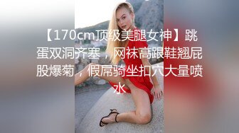 【170cm顶级美腿女神】跳蛋双洞齐塞，网袜高跟鞋翘屁股爆菊，假屌骑坐扣穴大量喷水