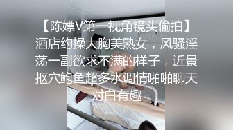 【陈嫖V第一视角镜头偷拍】酒店约操大胸美熟女，风骚淫荡一副欲求不满的样子，近景抠穴鲍鱼超多水调情啪啪聊天对白有趣