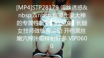 [MP4]STP28179 淫丝诱惑&nbsp;&nbsp;超顶土豪大神的专属性玩物▌91兔兔▌长腿女技师做核酸运动 开档黑丝嫩穴榨汁取样射好多 VIP0600