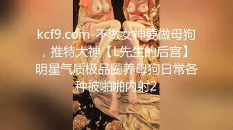 kcf9.com-不做女神要做母狗，推特大神【L先生的后宫】明星气质极品圈养母狗日常各种被啪啪内射2