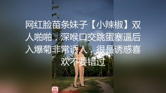 网红脸苗条妹子【小辣椒】双人啪啪，深喉口交跳蛋塞逼后入爆菊非常诱人，很是诱惑喜欢不要错过