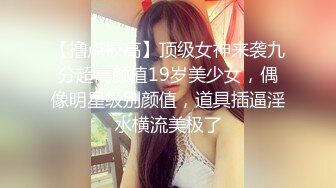 【撸点极高】顶级女神来袭九分超高颜值19岁美少女，偶像明星级别颜值，道具插逼淫水横流美极了