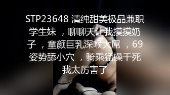 STP23648 清纯甜美极品兼职学生妹 ，聊聊天让我摸摸奶子 ，童颜巨乳深喉大屌 ，69姿势舔小穴 ，骑乘猛操干死我太厉害了