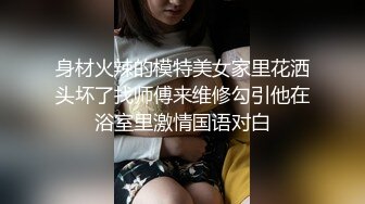 身材火辣的模特美女家里花洒头坏了找师傅来维修勾引他在浴室里激情国语对白