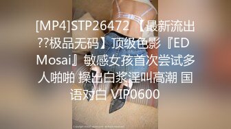 [MP4]STP26472 【最新流出??极品无码】顶级色影『ED Mosai』敏感女孩首次尝试多人啪啪 操出白浆淫叫高潮 国语对白 VIP0600