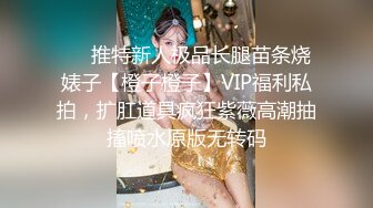 ❤️推特新人极品长腿苗条烧婊子【橙子橙子】VIP福利私拍，扩肛道具疯狂紫薇高潮抽搐喷水原版无转码