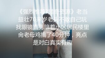 《强烈推荐?猎奇资源》老当益壮70来岁老头不敢自己玩找眼镜直男陪着小区居民楼里肏老母鸡搞了40分钟，亮点是对白真实有趣