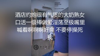 酒店约炮很有气质的大奶熟女口活一级棒做爱淫荡至极嘴里喊着啊啊啊好爽 不要停操死我