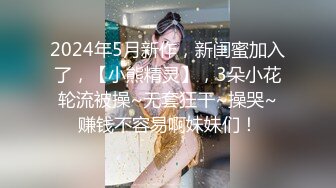 2024年5月新作，新闺蜜加入了，【小熊精灵】，3朵小花轮流被操~无套狂干~操哭~赚钱不容易啊妹妹们！