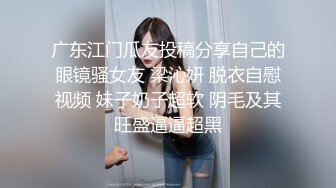 广东江门瓜友投稿分享自己的眼镜骚女友 梁沁妍 脱衣自慰视频 妹子奶子超软 阴毛及其旺盛逼逼超黑