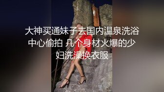 大神买通妹子去国内温泉洗浴中心偷拍 几个身材火爆的少妇洗澡换衣服