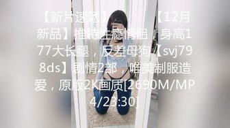 【新片速遞】 ⚫️⚫️【12月新品】推特性瘾情侣，身高177大长腿，反差母狗【svj798ds】剧情2部，唯美制服造爱，原版2K画质[2690M/MP4/23:30]