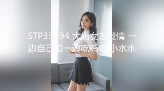 STP33594 大奶女友发情 一边自己扣一边吃鸡吧 小水水