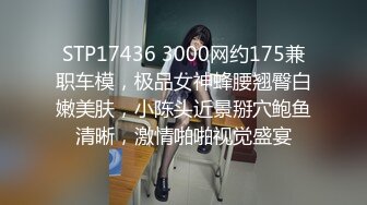 STP17436 3000网约175兼职车模，极品女神蜂腰翘臀白嫩美肤，小陈头近景掰穴鲍鱼清晰，激情啪啪视觉盛宴