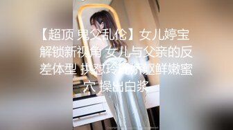 【超顶 鬼父乱伦】女儿婷宝  解锁新视角 女儿与父亲的反差体型 拱怼玲珑娇躯鲜嫩蜜穴 操出白浆