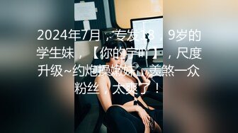 2024年7月，专发18，9岁的学生妹，【你的宇吖】，尺度升级~约炮操嫩妹，羡煞一众粉丝，太爽了！