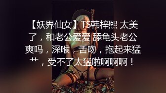 【妖界仙女】TS韩梓熙 太美了，和老公爱爱 舔龟头老公爽吗，深喉，舌吻，抱起来猛艹，受不了太猛啦啊啊啊！