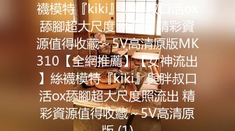 【全網推薦】【女神流出】絲襪模特『kiki』與胖叔口活ox舔腳超大尺度照流出 精彩資源值得收藏～5V高清原版MK310【全網推薦】【女神流出】絲襪模特『kiki』與胖叔口活ox舔腳超大尺度照流出 精彩資源值得收藏～5V高清原版 (1)