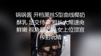 锅锅酱 开档黑丝S型曲线椰奶酥乳 足交侍奉 粗长大屌速肏鲜嫩 视角超上头 女上位顶宫榨射吮精