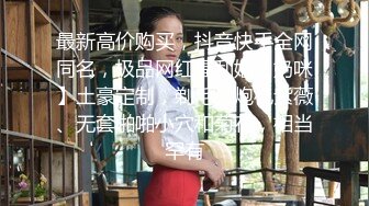 最新高价购买，抖音快手全网同名，极品网红福利姬【奶咪】土豪定制，剃毛、炮机紫薇、无套啪啪小穴和菊花，相当罕有