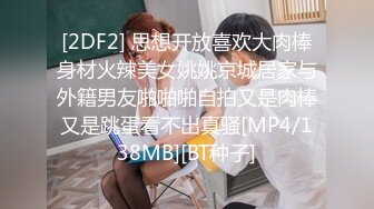 [2DF2] 思想开放喜欢大肉棒身材火辣美女姚姚京城居家与外籍男友啪啪啪自拍又是肉棒又是跳蛋看不出真骚[MP4/138MB][BT种子]