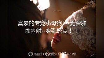 富豪的专宠小母狗! ~无套啪啪内射~爽到极点！！