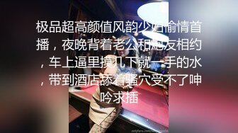 极品超高颜值风韵少妇偷情首播，夜晚背着老公和炮友相约，车上逼里摸几下就一手的水，带到酒店舔着骚穴受不了呻吟求插