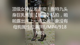 顶级女神反差泄密！推特九头身巨乳博主【媛媛】私拍，啪啪露出床上一点女神形象没有母狗属性拉满[RF/MP4/918MB]