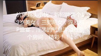 杭州鸡头小伙，新招聘两个19岁美女，三男两女，淫乱群P盛宴，淫荡的气息洋溢在整个房间，精彩！！1