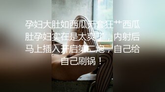 孕妇大肚如西瓜无套狂艹西瓜肚孕妇实在是太爽了，内射后马上插入开启第二炮，自己给自己刷锅！