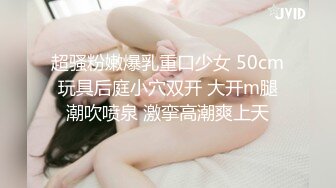 超骚粉嫩爆乳重口少女 50cm玩具后庭小穴双开 大开m腿潮吹喷泉 激挛高潮爽上天