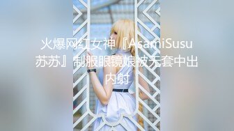 火爆网红女神『AsamiSusu苏苏』制服眼镜娘被无套中出内射