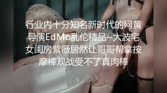 行业内十分知名新时代的网黄导演EdMo乱伦精品~大波宅女闺房紫薇居然让哥哥帮拿按摩棒观战受不了真肉棒