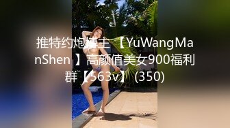 推特约炮博主 【YuWangManShen 】高颜值美女900福利群【563v】 (350)