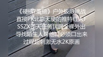 《硬核?重磅》户外极限挑战直接PK北京天使的推特红人FSSZX逆天任务民居全裸外出寻找陌生人帮他口必须口出来过程超刺激无水2K原画