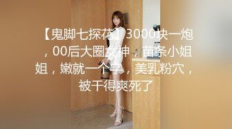 【鬼脚七探花】3000块一炮，00后大圈女神，苗条小姐姐，嫩就一个字，美乳粉穴，被干得爽死了