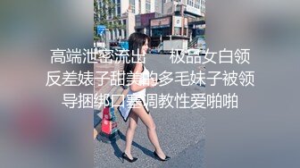 高端泄密流出❤️极品女白领反差婊子甜美的多毛妹子被领导捆绑口塞调教性爱啪啪