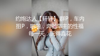 约炮达人【轩轩】 群P，车内扭P，啪啪，奔驰车主的性福每一天，玩得真花