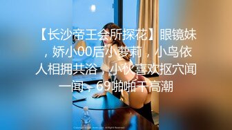 【长沙帝王会所探花】眼镜妹，娇小00后小萝莉，小鸟依人相拥共浴，小伙喜欢抠穴闻一闻，69啪啪干高潮