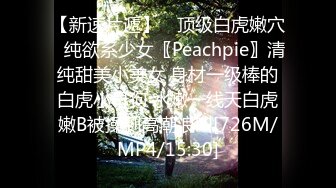 【新速片遞】 ♈顶级白虎嫩穴♈纯欲系少女〖Peachpie〗清纯甜美小美女 身材一级棒的白虎小母狗 水嫩一线天白虎嫩B被操到高潮浪叫[726M/MP4/15:30]