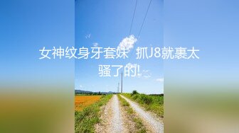 女神纹身牙套妹  抓J8就裹太骚了的!