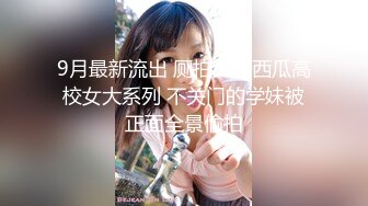 9月最新流出 厕拍大神西瓜高校女大系列 不关门的学妹被正面全景偷拍