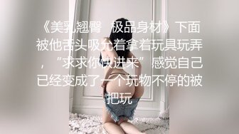 《美乳翘臀✨极品身材》下面被他舌头吸允着拿着玩具玩弄，“求求你快进来”感觉自己已经变成了一个玩物不停的被把玩