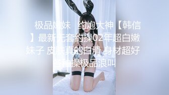 ♈极品嫩妹♈约炮大神【韩信】最新无套约操02年超白嫩妹子 皮肤真的白滑 身材超好 各种操极品浪叫