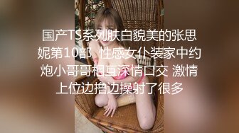 国产TS系列肤白貌美的张思妮第10部  性感女仆装家中约炮小哥哥相互深情口交 激情上位边撸边操射了很多